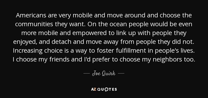 Americans are very mobile and move around and choose the communities they want. On the ocean people would be even more mobile and empowered to link up with people they enjoyed, and detach and move away from people they did not. Increasing choice is a way to foster fulfillment in people's lives. I choose my friends and I'd prefer to choose my neighbors too. - Joe Quirk