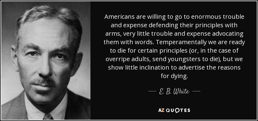 Americans are willing to go to enormous trouble and expense defending their principles with arms, very little trouble and expense advocating them with words. Temperamentally we are ready to die for certain principles (or, in the case of overripe adults, send youngsters to die), but we show little inclination to advertise the reasons for dying. - E. B. White