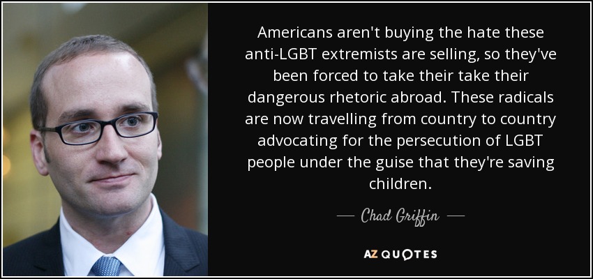 Americans aren't buying the hate these anti-LGBT extremists are selling, so they've been forced to take their take their dangerous rhetoric abroad. These radicals are now travelling from country to country advocating for the persecution of LGBT people under the guise that they're saving children. - Chad Griffin