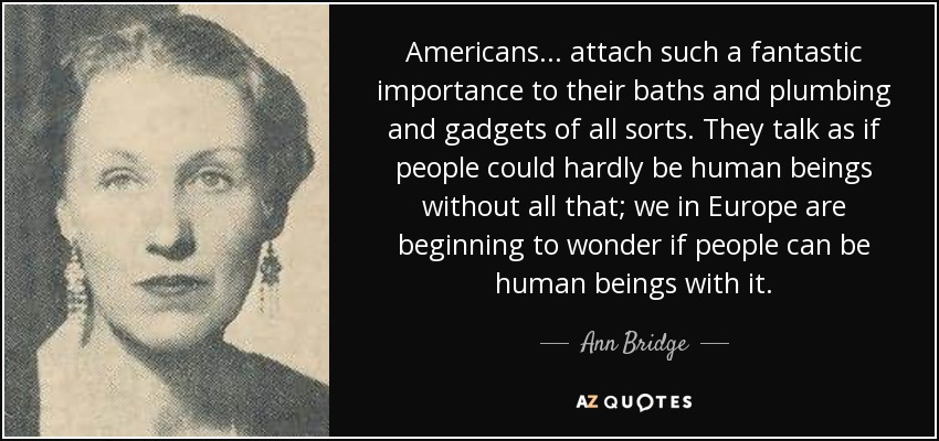 Americans ... attach such a fantastic importance to their baths and plumbing and gadgets of all sorts. They talk as if people could hardly be human beings without all that; we in Europe are beginning to wonder if people can be human beings with it. - Ann Bridge