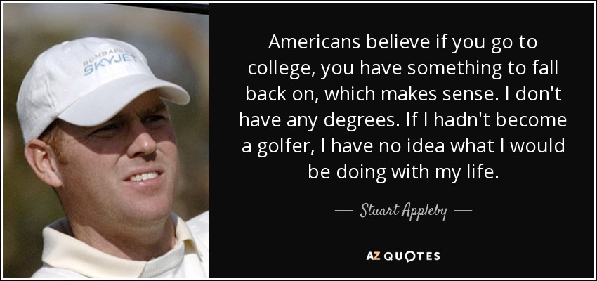Americans believe if you go to college, you have something to fall back on, which makes sense. I don't have any degrees. If I hadn't become a golfer, I have no idea what I would be doing with my life. - Stuart Appleby