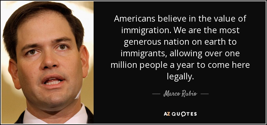 Americans believe in the value of immigration. We are the most generous nation on earth to immigrants, allowing over one million people a year to come here legally. - Marco Rubio