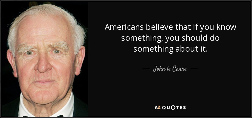 Americans believe that if you know something, you should do something about it. - John le Carre