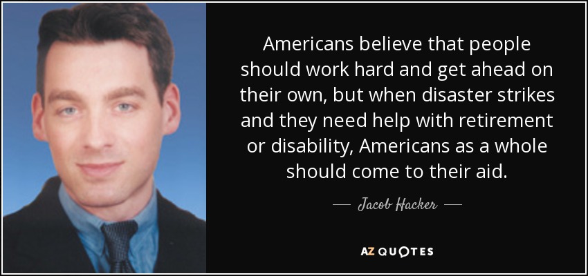 Americans believe that people should work hard and get ahead on their own, but when disaster strikes and they need help with retirement or disability, Americans as a whole should come to their aid. - Jacob Hacker