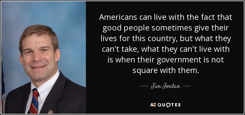 Americans can live with the fact that good people sometimes give their lives for this country, but what they can't take, what they can't live with is when their government is not square with them. - Jim Jordan