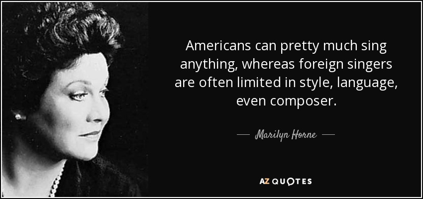 Americans can pretty much sing anything, whereas foreign singers are often limited in style, language, even composer. - Marilyn Horne