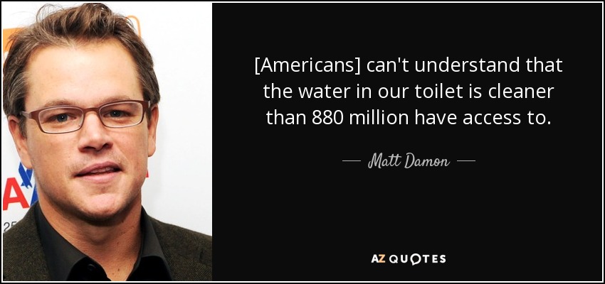 [Americans] can't understand that the water in our toilet is cleaner than 880 million have access to. - Matt Damon