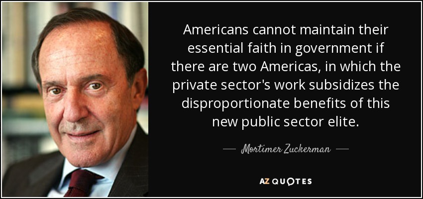 Americans cannot maintain their essential faith in government if there are two Americas, in which the private sector's work subsidizes the disproportionate benefits of this new public sector elite. - Mortimer Zuckerman