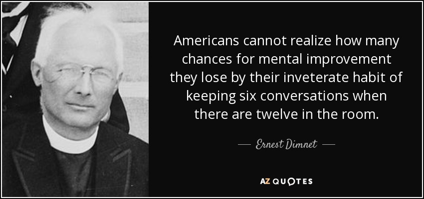 Americans cannot realize how many chances for mental improvement they lose by their inveterate habit of keeping six conversations when there are twelve in the room. - Ernest Dimnet