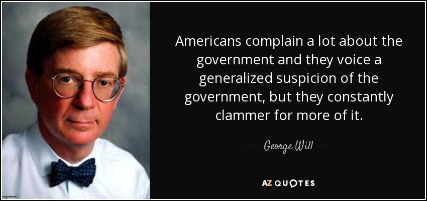 Americans complain a lot about the government and they voice a generalized suspicion of the government, but they constantly clammer for more of it. - George Will