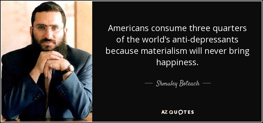 Americans consume three quarters of the world's anti-depressants because materialism will never bring happiness. - Shmuley Boteach