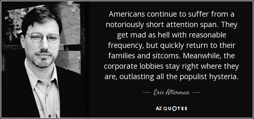 Americans continue to suffer from a notoriously short attention span. They get mad as hell with reasonable frequency, but quickly return to their families and sitcoms. Meanwhile, the corporate lobbies stay right where they are, outlasting all the populist hysteria. - Eric Alterman