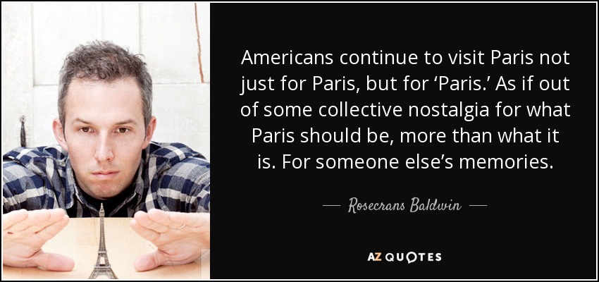 Americans continue to visit Paris not just for Paris, but for ‘Paris.’ As if out of some collective nostalgia for what Paris should be, more than what it is. For someone else’s memories. - Rosecrans Baldwin