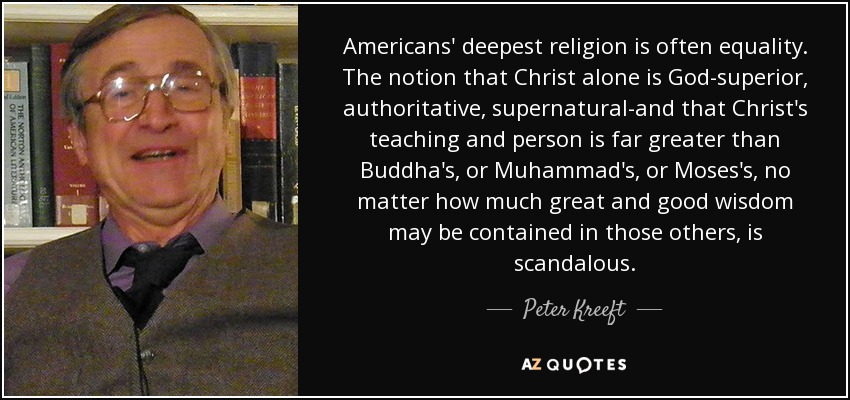 Americans' deepest religion is often equality. The notion that Christ alone is God-superior, authoritative, supernatural-and that Christ's teaching and person is far greater than Buddha's, or Muhammad's, or Moses's, no matter how much great and good wisdom may be contained in those others, is scandalous. - Peter Kreeft