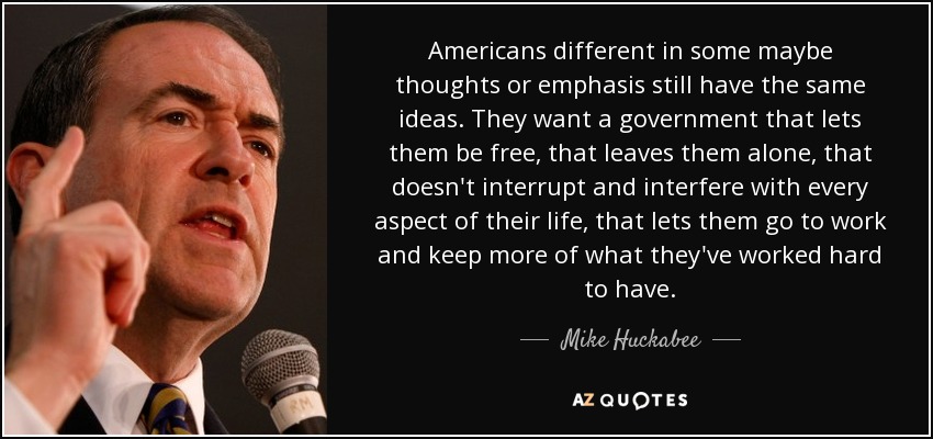 Americans different in some maybe thoughts or emphasis still have the same ideas. They want a government that lets them be free, that leaves them alone, that doesn't interrupt and interfere with every aspect of their life, that lets them go to work and keep more of what they've worked hard to have. - Mike Huckabee
