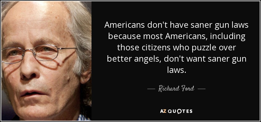 Americans don't have saner gun laws because most Americans, including those citizens who puzzle over better angels, don't want saner gun laws. - Richard Ford