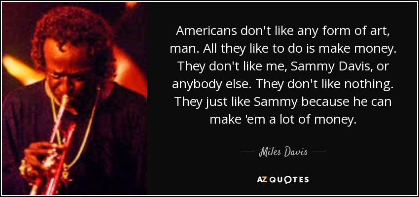 Americans don't like any form of art, man. All they like to do is make money. They don't like me, Sammy Davis, or anybody else. They don't like nothing. They just like Sammy because he can make 'em a lot of money. - Miles Davis