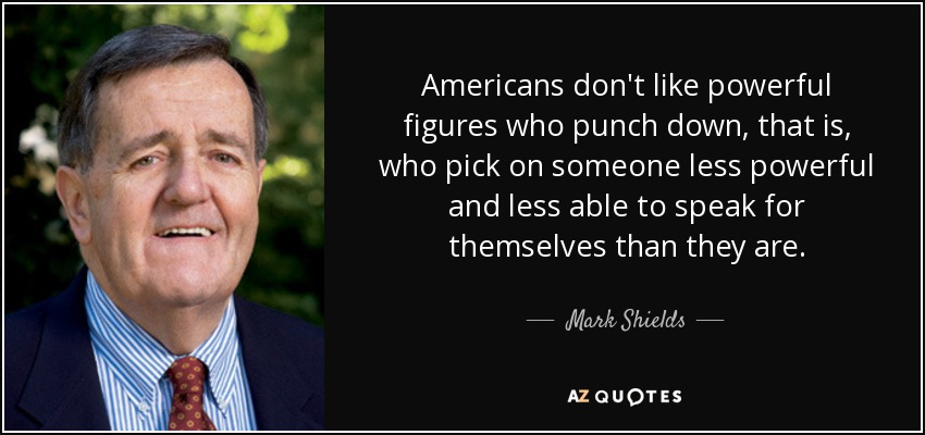 Americans don't like powerful figures who punch down, that is, who pick on someone less powerful and less able to speak for themselves than they are. - Mark Shields