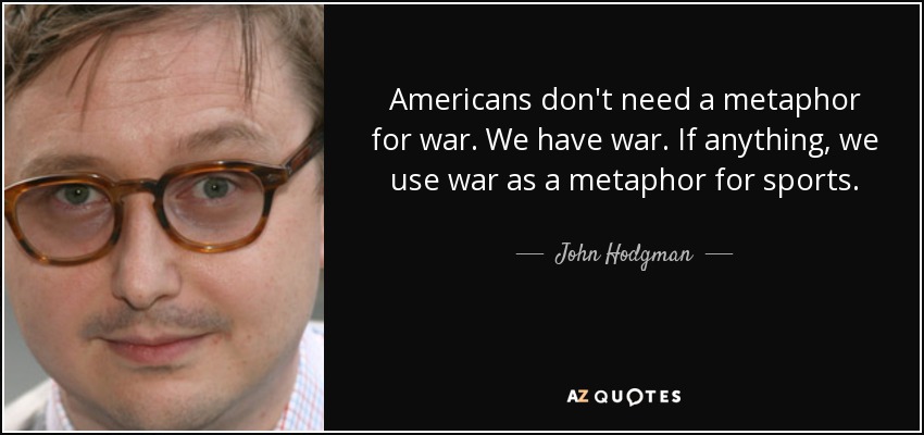 Americans don't need a metaphor for war. We have war. If anything, we use war as a metaphor for sports. - John Hodgman