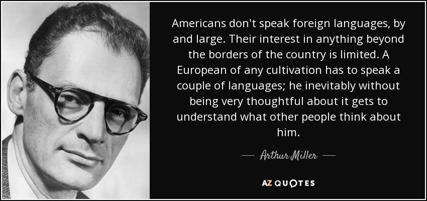 Americans don't speak foreign languages, by and large. Their interest in anything beyond the borders of the country is limited. A European of any cultivation has to speak a couple of languages; he inevitably without being very thoughtful about it gets to understand what other people think about him. - Arthur Miller