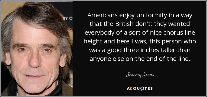 Americans enjoy uniformity in a way that the British don't; they wanted everybody of a sort of nice chorus line height and here I was, this person who was a good three inches taller than anyone else on the end of the line. - Jeremy Irons