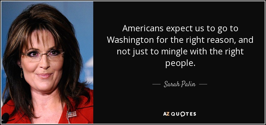 Americans expect us to go to Washington for the right reason, and not just to mingle with the right people. - Sarah Palin