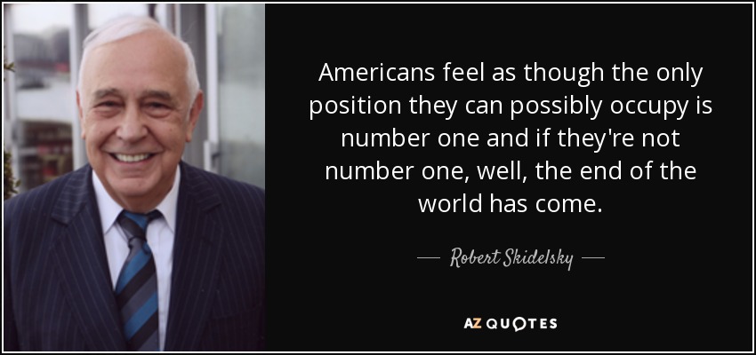 Americans feel as though the only position they can possibly occupy is number one and if they're not number one, well, the end of the world has come. - Robert Skidelsky, Baron Skidelsky