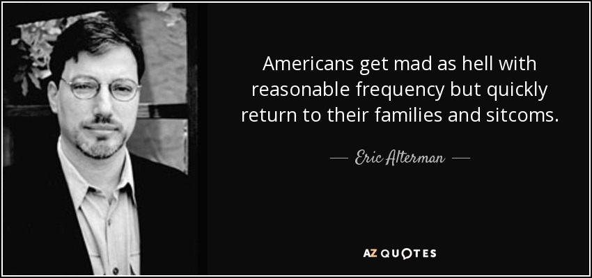 Americans get mad as hell with reasonable frequency but quickly return to their families and sitcoms. - Eric Alterman