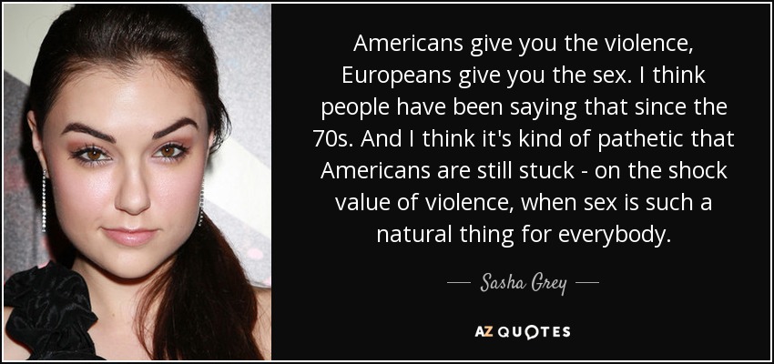 Americans give you the violence, Europeans give you the sex. I think people have been saying that since the 70s. And I think it's kind of pathetic that Americans are still stuck - on the shock value of violence, when sex is such a natural thing for everybody. - Sasha Grey