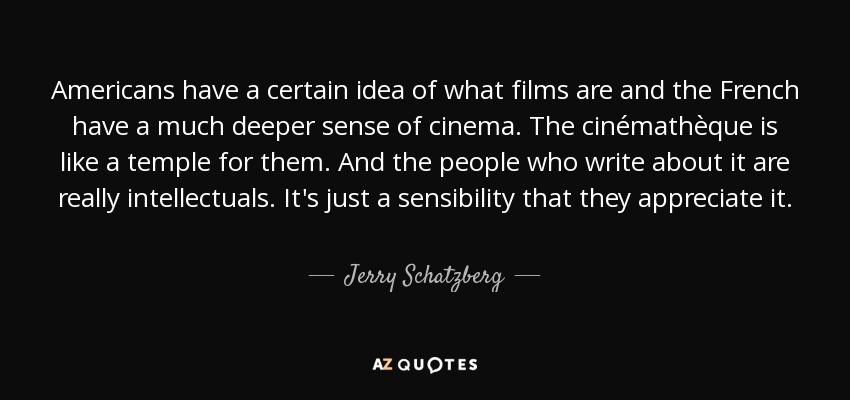 Americans have a certain idea of what films are and the French have a much deeper sense of cinema. The cinémathèque is like a temple for them. And the people who write about it are really intellectuals. It's just a sensibility that they appreciate it. - Jerry Schatzberg