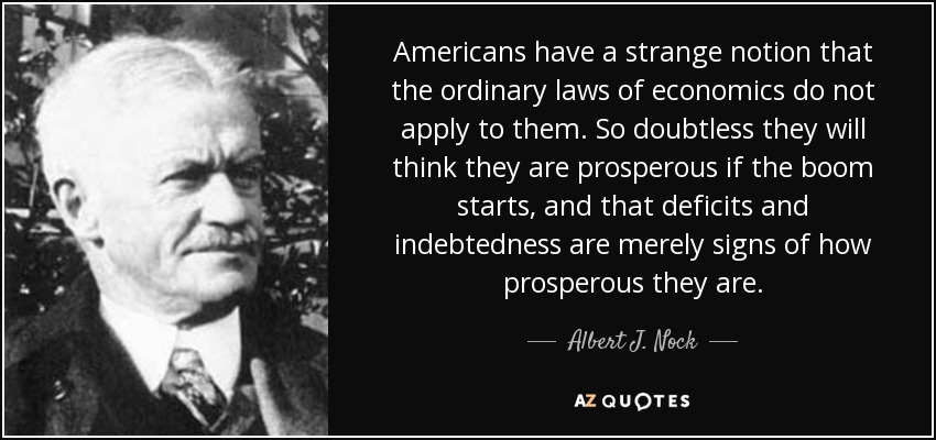 Americans have a strange notion that the ordinary laws of economics do not apply to them. So doubtless they will think they are prosperous if the boom starts, and that deficits and indebtedness are merely signs of how prosperous they are. - Albert J. Nock