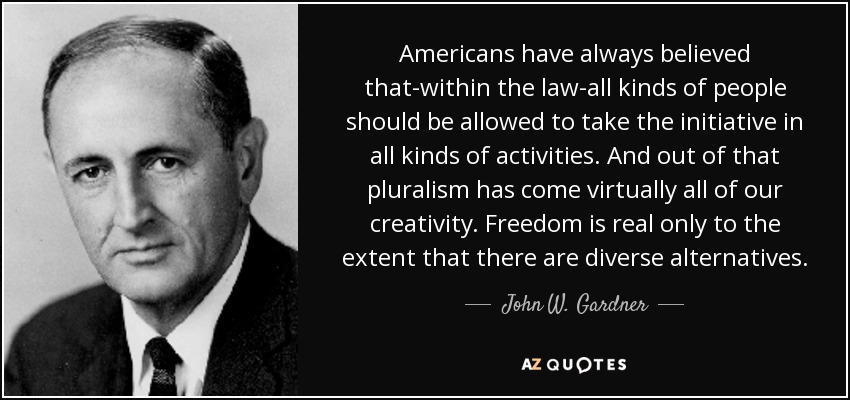 Americans have always believed that-within the law-all kinds of people should be allowed to take the initiative in all kinds of activities. And out of that pluralism has come virtually all of our creativity. Freedom is real only to the extent that there are diverse alternatives. - John W. Gardner