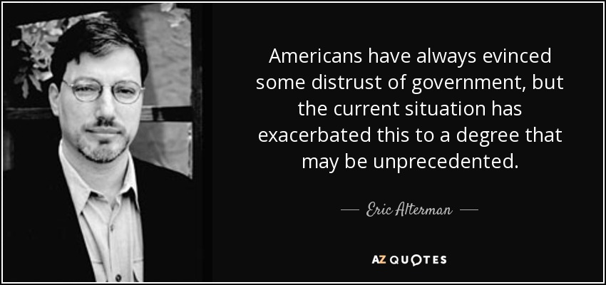 Americans have always evinced some distrust of government, but the current situation has exacerbated this to a degree that may be unprecedented. - Eric Alterman