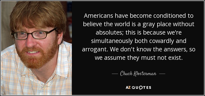 Americans have become conditioned to believe the world is a gray place without absolutes; this is because we're simultaneously both cowardly and arrogant. We don't know the answers, so we assume they must not exist. - Chuck Klosterman