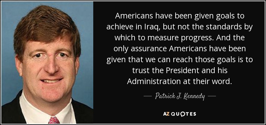 Americans have been given goals to achieve in Iraq, but not the standards by which to measure progress. And the only assurance Americans have been given that we can reach those goals is to trust the President and his Administration at their word. - Patrick J. Kennedy