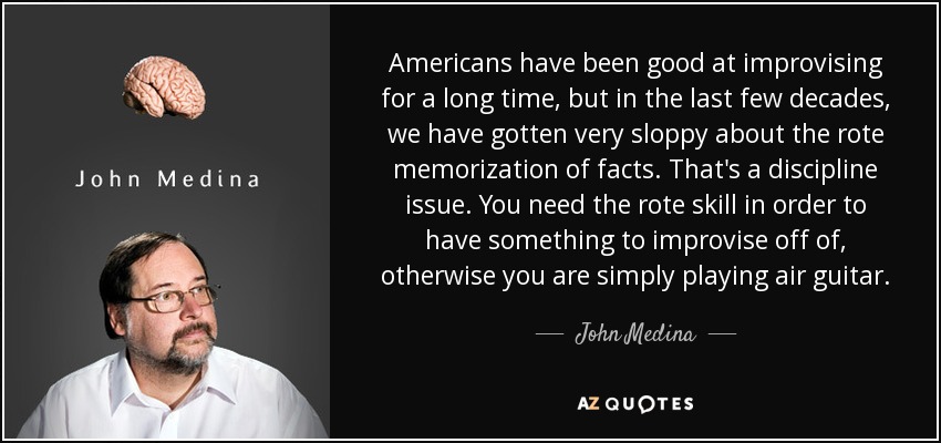 Americans have been good at improvising for a long time, but in the last few decades, we have gotten very sloppy about the rote memorization of facts. That's a discipline issue. You need the rote skill in order to have something to improvise off of, otherwise you are simply playing air guitar. - John Medina