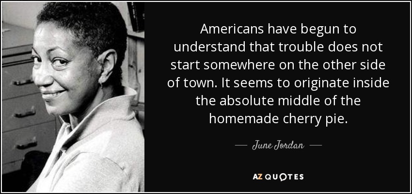 Americans have begun to understand that trouble does not start somewhere on the other side of town. It seems to originate inside the absolute middle of the homemade cherry pie. - June Jordan