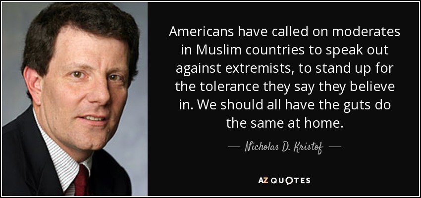 Americans have called on moderates in Muslim countries to speak out against extremists, to stand up for the tolerance they say they believe in. We should all have the guts do the same at home. - Nicholas D. Kristof