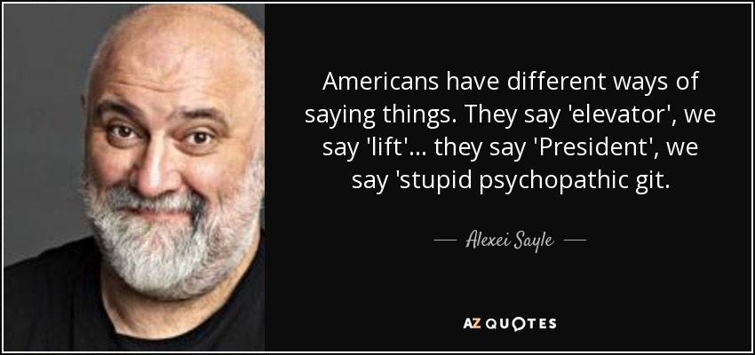 Americans have different ways of saying things. They say 'elevator', we say 'lift'... they say 'President', we say 'stupid psychopathic git. - Alexei Sayle