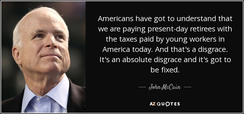 Americans have got to understand that we are paying present-day retirees with the taxes paid by young workers in America today. And that's a disgrace. It's an absolute disgrace and it's got to be fixed. - John McCain