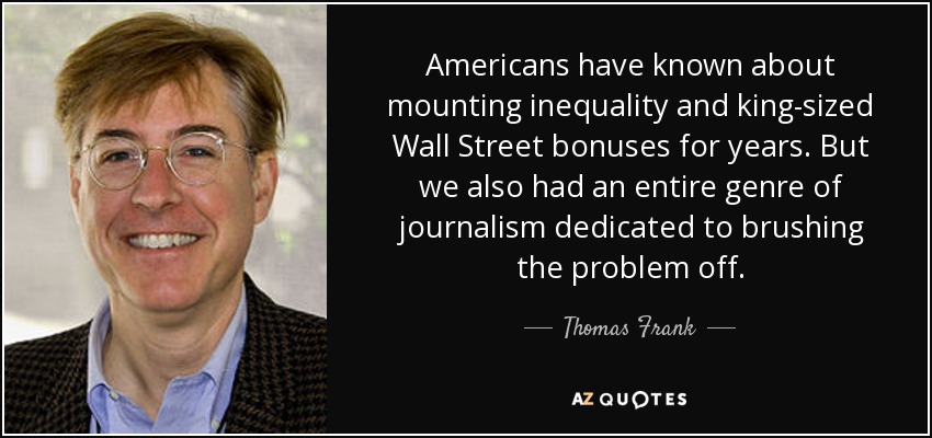 Americans have known about mounting inequality and king-sized Wall Street bonuses for years. But we also had an entire genre of journalism dedicated to brushing the problem off. - Thomas Frank