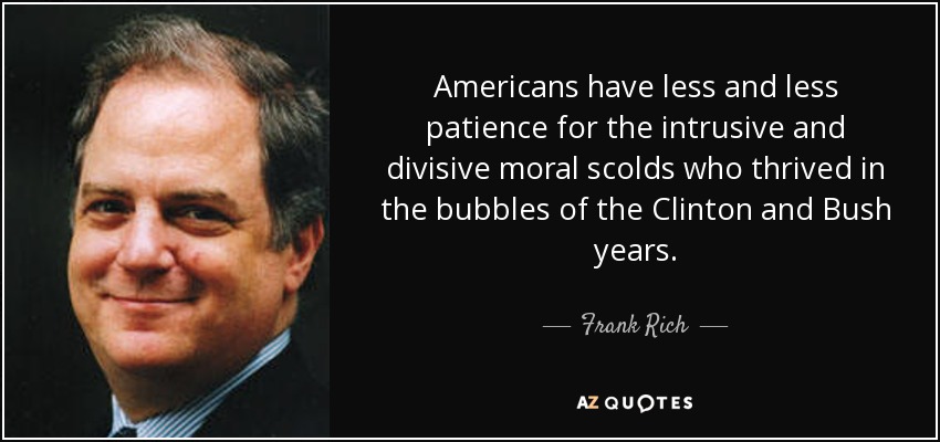 Americans have less and less patience for the intrusive and divisive moral scolds who thrived in the bubbles of the Clinton and Bush years. - Frank Rich