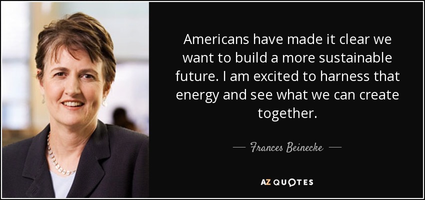 Americans have made it clear we want to build a more sustainable future. I am excited to harness that energy and see what we can create together. - Frances Beinecke