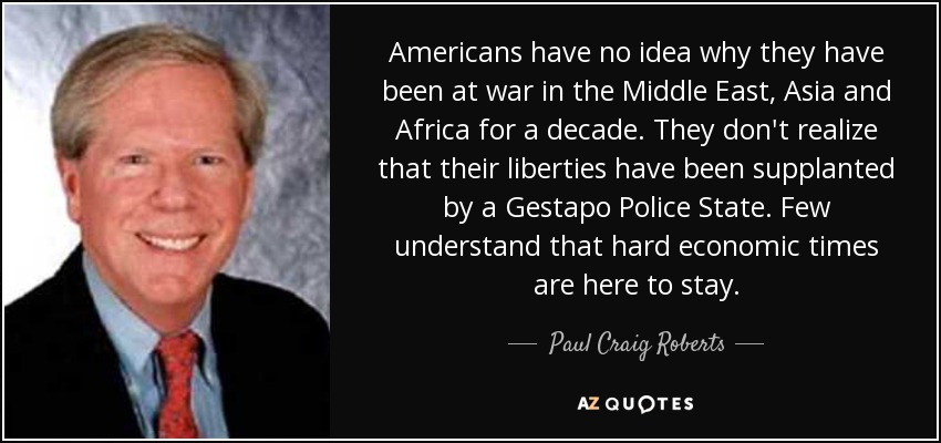 Americans have no idea why they have been at war in the Middle East, Asia and Africa for a decade. They don't realize that their liberties have been supplanted by a Gestapo Police State. Few understand that hard economic times are here to stay. - Paul Craig Roberts