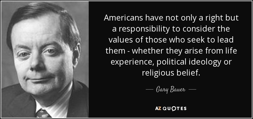 Americans have not only a right but a responsibility to consider the values of those who seek to lead them - whether they arise from life experience, political ideology or religious belief. - Gary Bauer