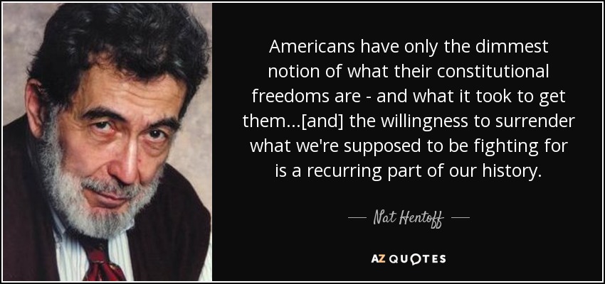 Americans have only the dimmest notion of what their constitutional freedoms are - and what it took to get them...[and] the willingness to surrender what we're supposed to be fighting for is a recurring part of our history. - Nat Hentoff