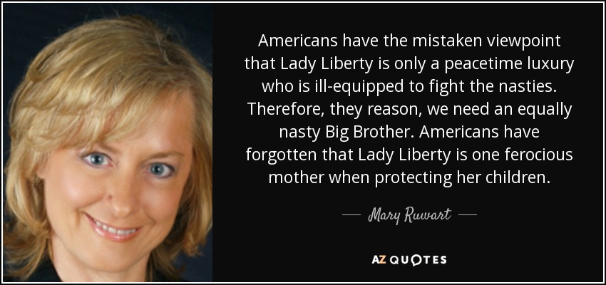 Americans have the mistaken viewpoint that Lady Liberty is only a peacetime luxury who is ill-equipped to fight the nasties. Therefore, they reason, we need an equally nasty Big Brother. Americans have forgotten that Lady Liberty is one ferocious mother when protecting her children. - Mary Ruwart
