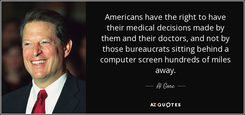 Americans have the right to have their medical decisions made by them and their doctors, and not by those bureaucrats sitting behind a computer screen hundreds of miles away. - Al Gore