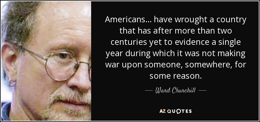 Americans ... have wrought a country that has after more than two centuries yet to evidence a single year during which it was not making war upon someone, somewhere, for some reason. - Ward Churchill