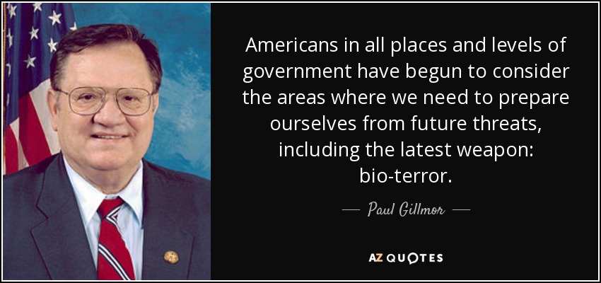 Americans in all places and levels of government have begun to consider the areas where we need to prepare ourselves from future threats, including the latest weapon: bio-terror. - Paul Gillmor